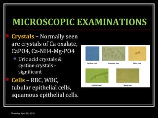 MICROSCOPIC EXAMINATIONS
 Crystals – Normally seen
are crystals of Ca oxalate,
CaPO4, Ca-NH4-Mg-PO4
 Uric acid crystals &
cystine crystals -
significant
 Cells – RBC, WBC,
tubular epithelial cells,
squamous epithelial cells.
Thursday, April 26, 2018
 