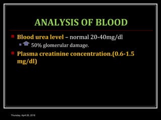 ANALYSIS OF BLOOD
 Blood urea level – normal 20-40mg/dl
 50% glomerular damage.
 Plasma creatinine concentration.(0.6-1.5
mg/dl)
Thursday, April 26, 2018
 