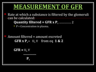 MEASUREMENT OF GFR
 Rate at which a substance is filtered by the glomeruli
can be calculated:
Quantity filtered = GFR x PW …………… 2
 P = Concentration in plasma.
 Amount filtered = amount excreted
GFR x PW= UW V from eq 1 & 2
GFR = UW V
------------
PW
 