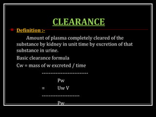 CLEARANCE
 Definition :-
Amount of plasma completely cleared of the
substance by kidney in unit time by excretion of that
substance in urine.
Basic clearance formula
Cw = mass of w excreted / time
---------------------------
Pw
= Uw V
----------------------
Pw
 