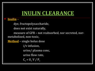 INULIN CLEARANCE
 Inulin –
dye, fructopolysaccharide,
does not exist naturally,
measure of GFR – not reabsorbed, nor secreted, nor-
metabolized, non-toxic,
Method – single bolus dose
i/v infusion,
urine/ plasma conc,
urine flow rate,
Cin = Uin V / Pin
 