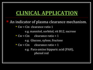 CLINICAL APPLICATION
 An indicator of plasma clearance mechanism.
 Cw = Cin clearance ratio 1
e.g. mannitol, sorbitol, vit B12, sucrose
 Cw < Cin clearance ratio < 1
e.g. Glucose, xylose, fructose
 Cw > Cin clearance ratio > 1
e.g. Para-amino hippuric acid (PAH),
phenol red
 
