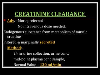 CREATININE CLEARANCE
 Adv.– More preferred
No intravenous dose needed.
Endogenous substance from metabolism of muscle
creatine
Filtered & marginally secreted
Method:-
24 hr urine collection, urine conc,
mid-point plasma conc sample,
Normal Value – 130 ml/min
 
