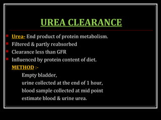 UREA CLEARANCE
 Urea- End product of protein metabolism.
 Filtered & partly reabsorbed
 Clearance less than GFR
 Influenced by protein content of diet.
METHOD :-
Empty bladder,
urine collected at the end of 1 hour,
blood sample collected at mid point
estimate blood & urine urea.
 