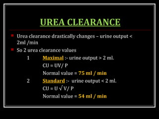 UREA CLEARANCE
 Urea clearance drastically changes – urine output <
2ml /min
 So 2 urea clearance values
1 Maximal :- urine output > 2 ml.
CU = UV/ P
Normal value = 75 ml / min
2 Standard :- urine output < 2 ml.
CU = U √ V/ P
Normal value = 54 ml / min
 