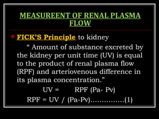 MEASUREENT OF RENAL PLASMA
FLOW
 FICK’S Principle to kidney
“ Amount of substance excreted by
the kidney per unit time (UV) is equal
to the product of renal plasma flow
(RPF) and arteriovenous difference in
its plasma concentration.”
UV = RPF (Pa- Pv)
RPF = UV / (Pa-Pv)……………(1)
 