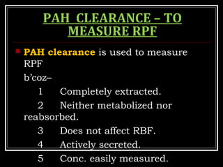 PAH CLEARANCE – TO
MEASURE RPF
 PAH clearance is used to measure
RPF
b’coz–
1 Completely extracted.
2 Neither metabolized nor
reabsorbed.
3 Does not affect RBF.
4 Actively secreted.
5 Conc. easily measured.
 