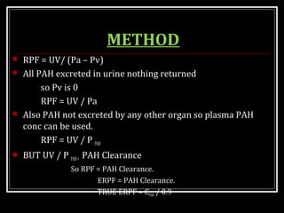 METHOD
 RPF = UV/ (Pa – Pv)
 All PAH excreted in urine nothing returned
so Pv is 0
RPF = UV / Pa
 Also PAH not excreted by any other organ so plasma PAH
conc can be used.
RPF = UV / P PAH
 BUT UV / P PAH= PAH Clearance
So RPF = PAH Clearance.
ERPF = PAH Clearance.
TRUE ERPF = CPAH / 0.9
 