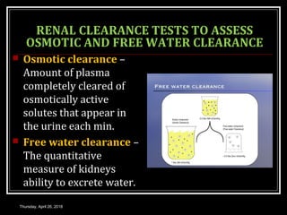 RENAL CLEARANCE TESTS TO ASSESS
OSMOTIC AND FREE WATER CLEARANCE
 Osmotic clearance –
Amount of plasma
completely cleared of
osmotically active
solutes that appear in
the urine each min.
 Free water clearance –
The quantitative
measure of kidneys
ability to excrete water.
Thursday, April 26, 2018
 