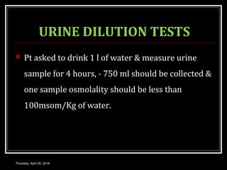 URINE DILUTION TESTS
 Pt asked to drink 1 l of water & measure urine
sample for 4 hours, - 750 ml should be collected &
one sample osmolality should be less than
100msom/Kg of water.
Thursday, April 26, 2018
 