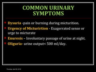 COMMON URINARY
SYMPTOMS
 Dysuria -pain or burning during micturition.
 Urgency of Micturirtion - Exagerrated sense or
urge to micturate
 Enuresis – Involuntary passage of urine at night.
 Oliguria- urine output< 500 ml/day.
Thursday, April 26, 2018
 