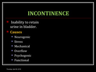 INCONTINENCE
 Inability to retain
urine in bladder.
 Causes
 Neurogenic
 Stress
 Mechanical
 Overflow
 Psychogenic
 Functional
Thursday, April 26, 2018
 