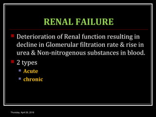 RENAL FAILURE
 Deterioration of Renal function resulting in
decline in Glomerular filtration rate & rise in
urea & Non-nitrogenous substances in blood.
 2 types
 Acute
 chronic
Thursday, April 26, 2018
 