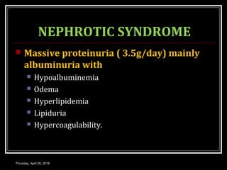 NEPHROTIC SYNDROME
 Massive proteinuria ( 3.5g/day) mainly
albuminuria with
 Hypoalbuminemia
 Odema
 Hyperlipidemia
 Lipiduria
 Hypercoagulability.
Thursday, April 26, 2018
 