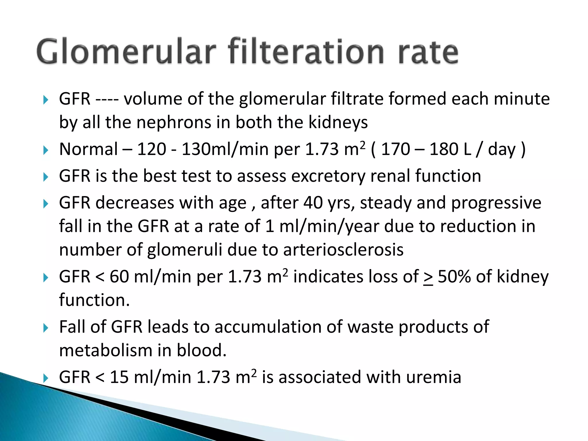  GFR ---- volume of the glomerular filtrate formed each minute
by all the nephrons in both the kidneys
 Normal – 120 - 130ml/min per 1.73 m2 ( 170 – 180 L / day )
 GFR is the best test to assess excretory renal function
 GFR decreases with age , after 40 yrs, steady and progressive
fall in the GFR at a rate of 1 ml/min/year due to reduction in
number of glomeruli due to arteriosclerosis
 GFR < 60 ml/min per 1.73 m2 indicates loss of > 50% of kidney
function.
 Fall of GFR leads to accumulation of waste products of
metabolism in blood.
 GFR < 15 ml/min 1.73 m2 is associated with uremia
 