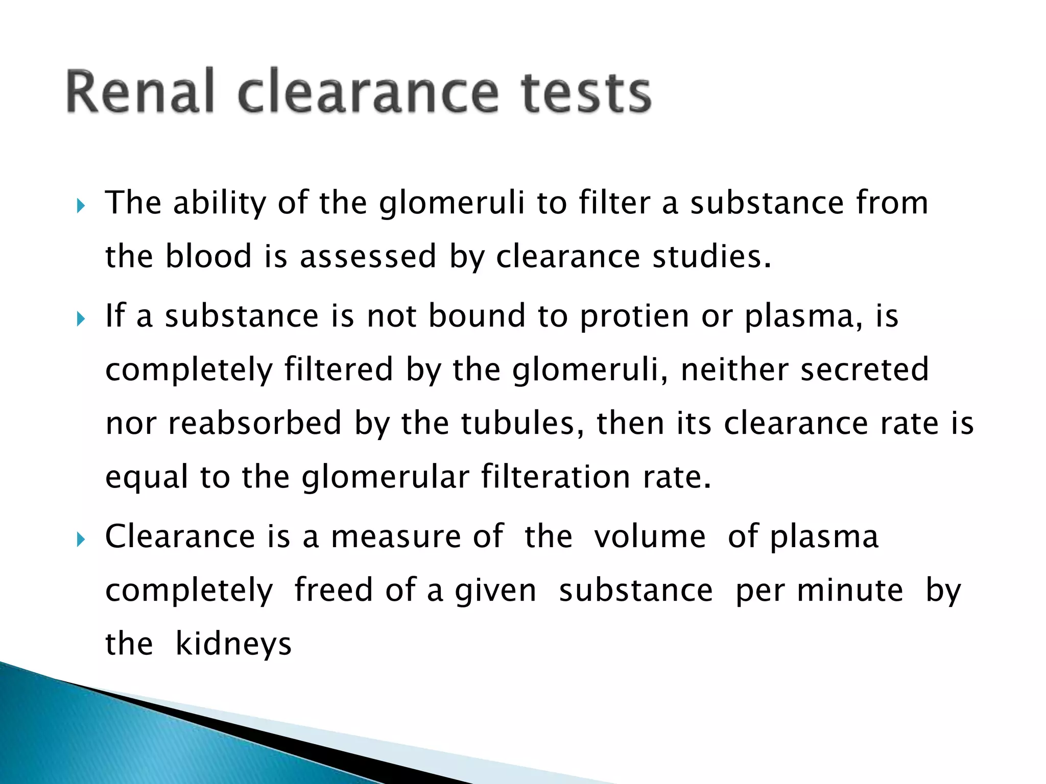  The ability of the glomeruli to filter a substance from
the blood is assessed by clearance studies.
 If a substance is not bound to protien or plasma, is
completely filtered by the glomeruli, neither secreted
nor reabsorbed by the tubules, then its clearance rate is
equal to the glomerular filteration rate.
 Clearance is a measure of the volume of plasma
completely freed of a given substance per minute by
the kidneys
 