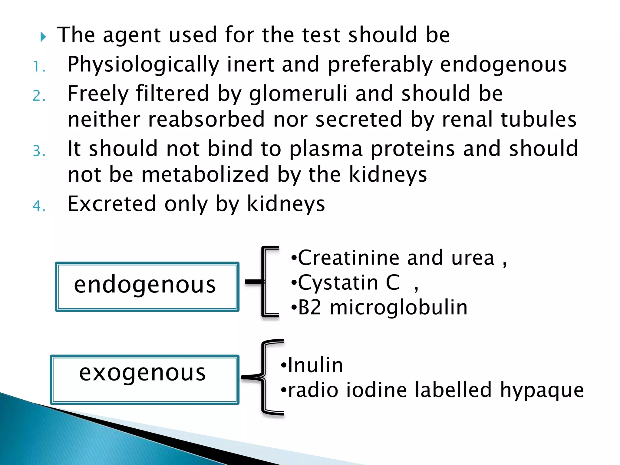 •Inulin
•radio iodine labelled hypaque
endogenous
exogenous
•Creatinine and urea ,
•Cystatin C ,
•B2 microglobulin
 The agent used for the test should be
1. Physiologically inert and preferably endogenous
2. Freely filtered by glomeruli and should be
neither reabsorbed nor secreted by renal tubules
3. It should not bind to plasma proteins and should
not be metabolized by the kidneys
4. Excreted only by kidneys
 