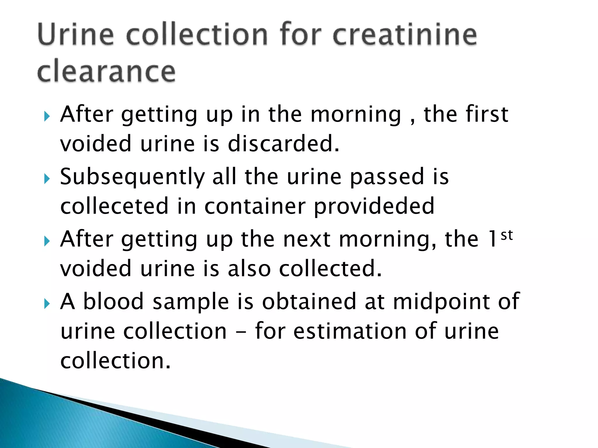  After getting up in the morning , the first
voided urine is discarded.
 Subsequently all the urine passed is
colleceted in container provideded
 After getting up the next morning, the 1st
voided urine is also collected.
 A blood sample is obtained at midpoint of
urine collection - for estimation of urine
collection.
 