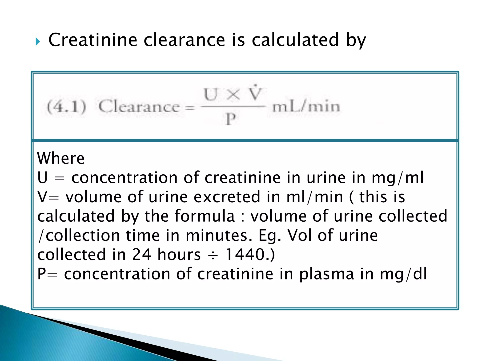  Creatinine clearance is calculated by
 Because of secretion of creatinine by renal
tubules, this overestimates GFR by 10%
Where
U = concentration of creatinine in urine in mg/ml
V= volume of urine excreted in ml/min ( this is
calculated by the formula : volume of urine collected
/collection time in minutes. Eg. Vol of urine
collected in 24 hours ÷ 1440.)
P= concentration of creatinine in plasma in mg/dl
 
