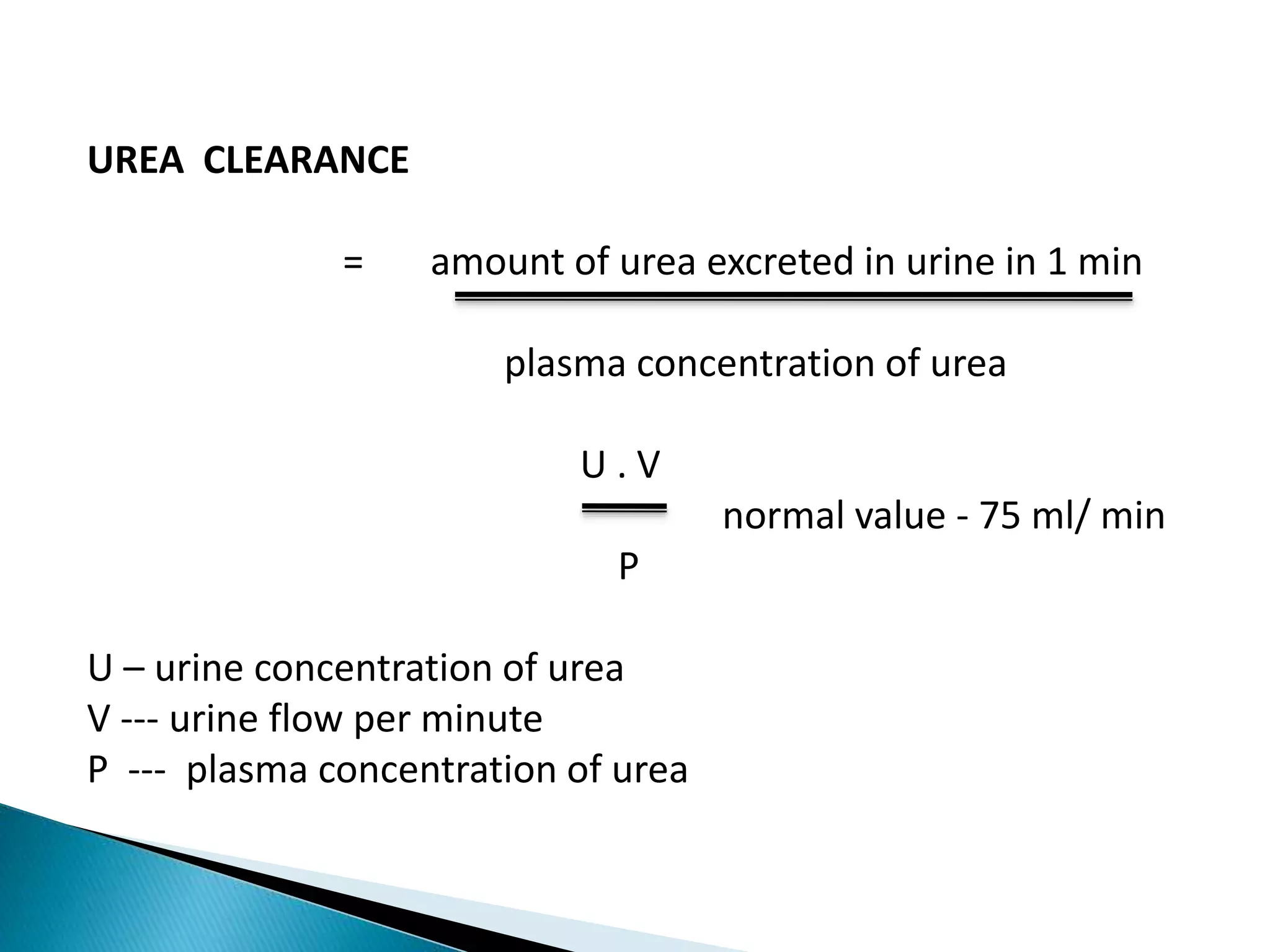 UREA CLEARANCE
= amount of urea excreted in urine in 1 min
plasma concentration of urea
U . V
normal value - 75 ml/ min
P
U – urine concentration of urea
V --- urine flow per minute
P --- plasma concentration of urea
 