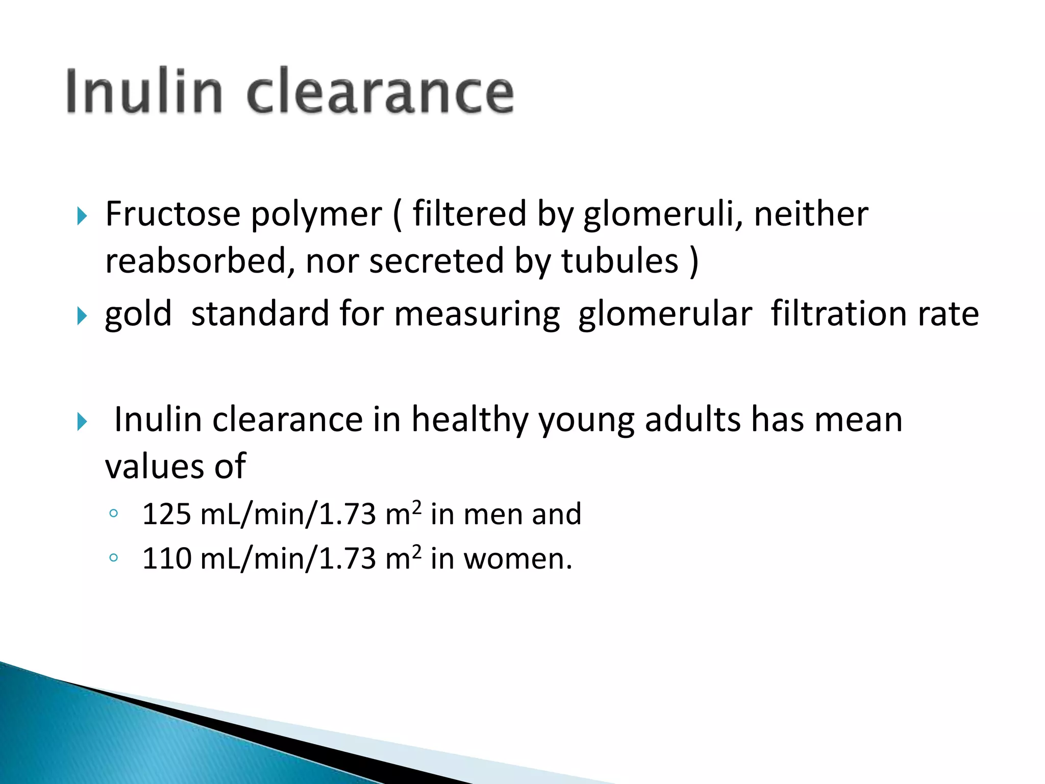  Fructose polymer ( filtered by glomeruli, neither
reabsorbed, nor secreted by tubules )
 gold standard for measuring glomerular filtration rate
 Inulin clearance in healthy young adults has mean
values of
◦ 125 mL/min/1.73 m2 in men and
◦ 110 mL/min/1.73 m2 in women.
 