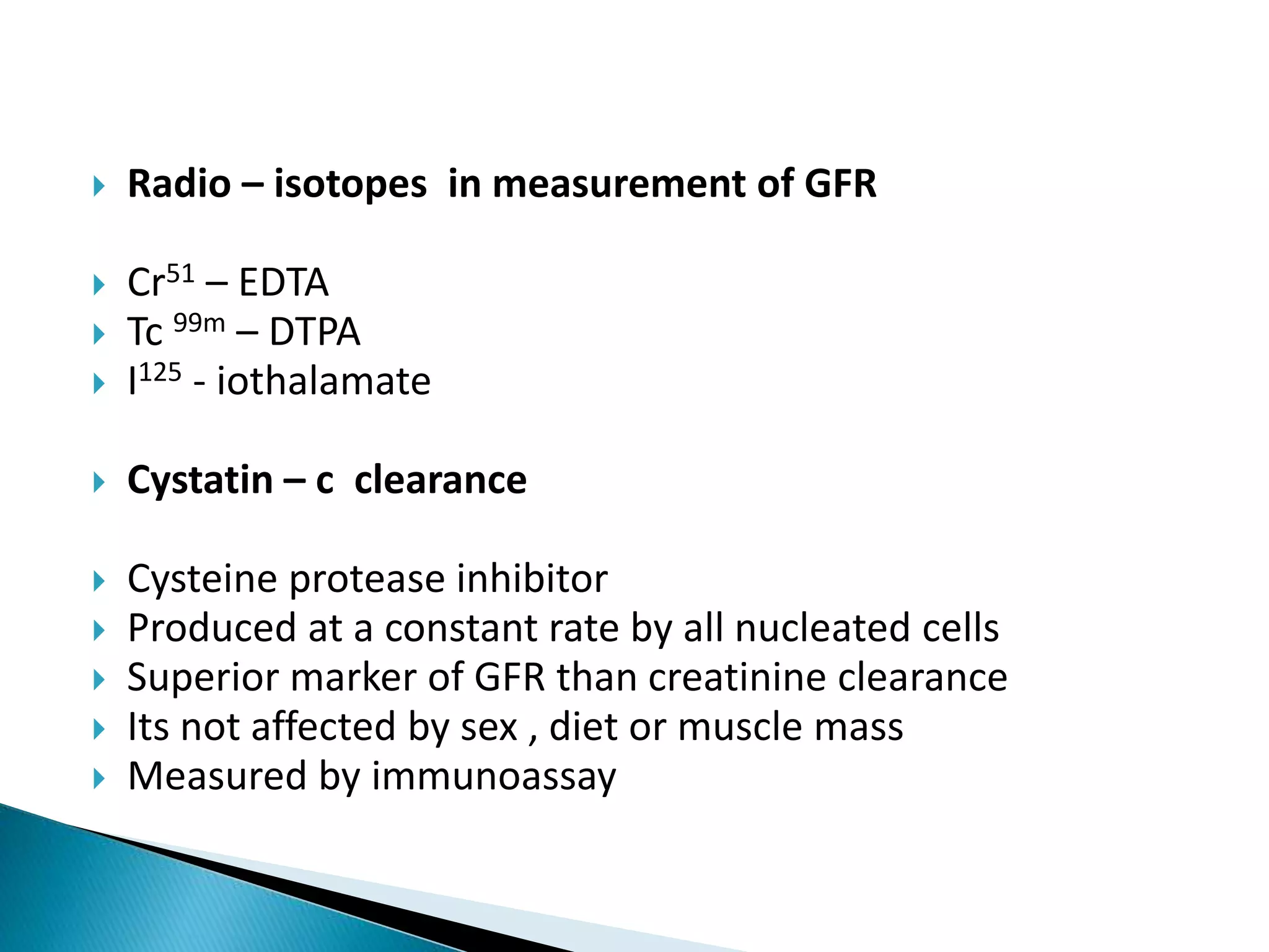  Radio – isotopes in measurement of GFR
 Cr51 – EDTA
 Tc 99m – DTPA
 I125 - iothalamate
 Cystatin – c clearance
 Cysteine protease inhibitor
 Produced at a constant rate by all nucleated cells
 Superior marker of GFR than creatinine clearance
 Its not affected by sex , diet or muscle mass
 Measured by immunoassay
 