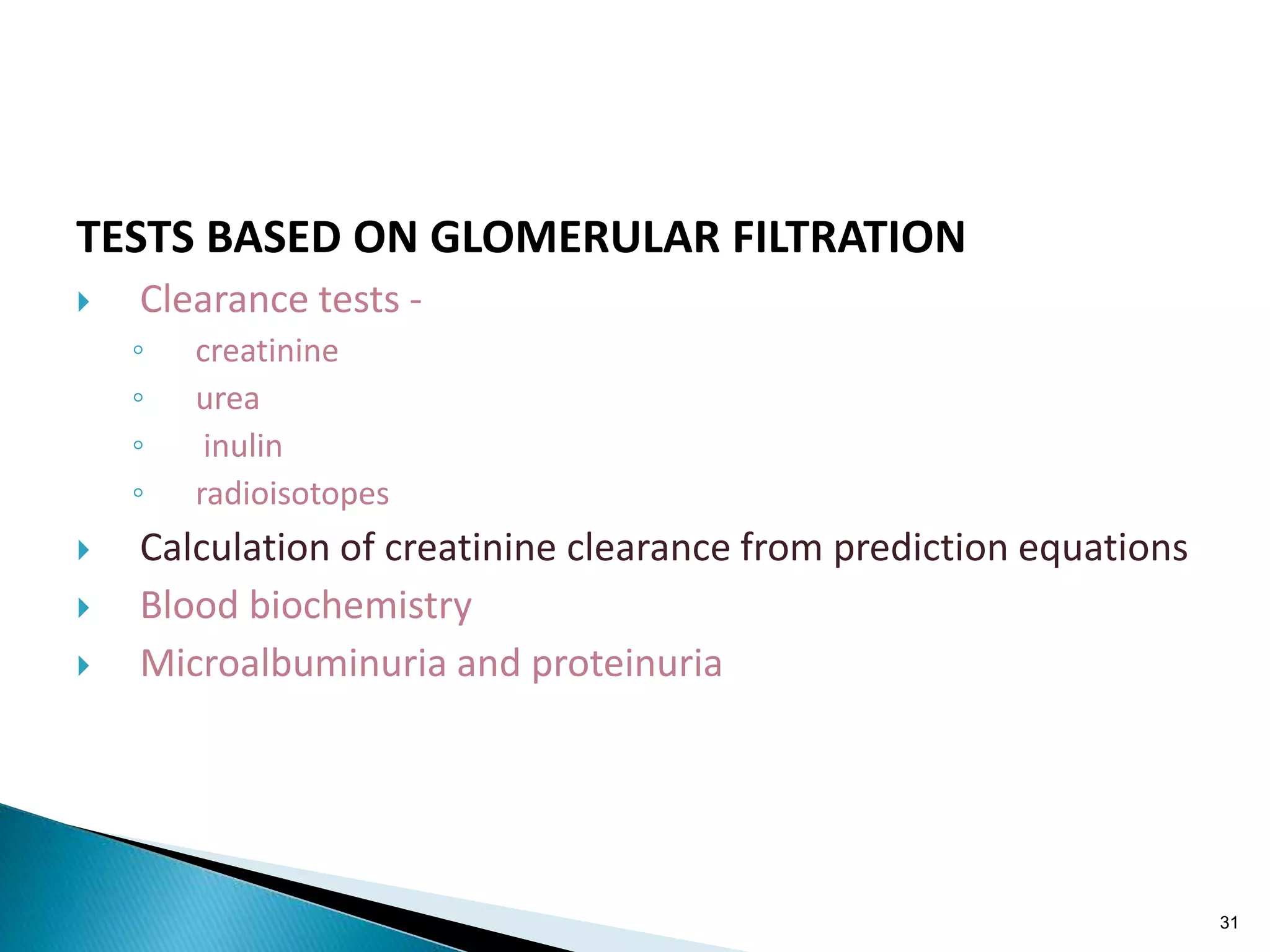 TESTS BASED ON GLOMERULAR FILTRATION
 Clearance tests -
◦ creatinine
◦ urea
◦ inulin
◦ radioisotopes
 Calculation of creatinine clearance from prediction equations
 Blood biochemistry
 Microalbuminuria and proteinuria
31
 
