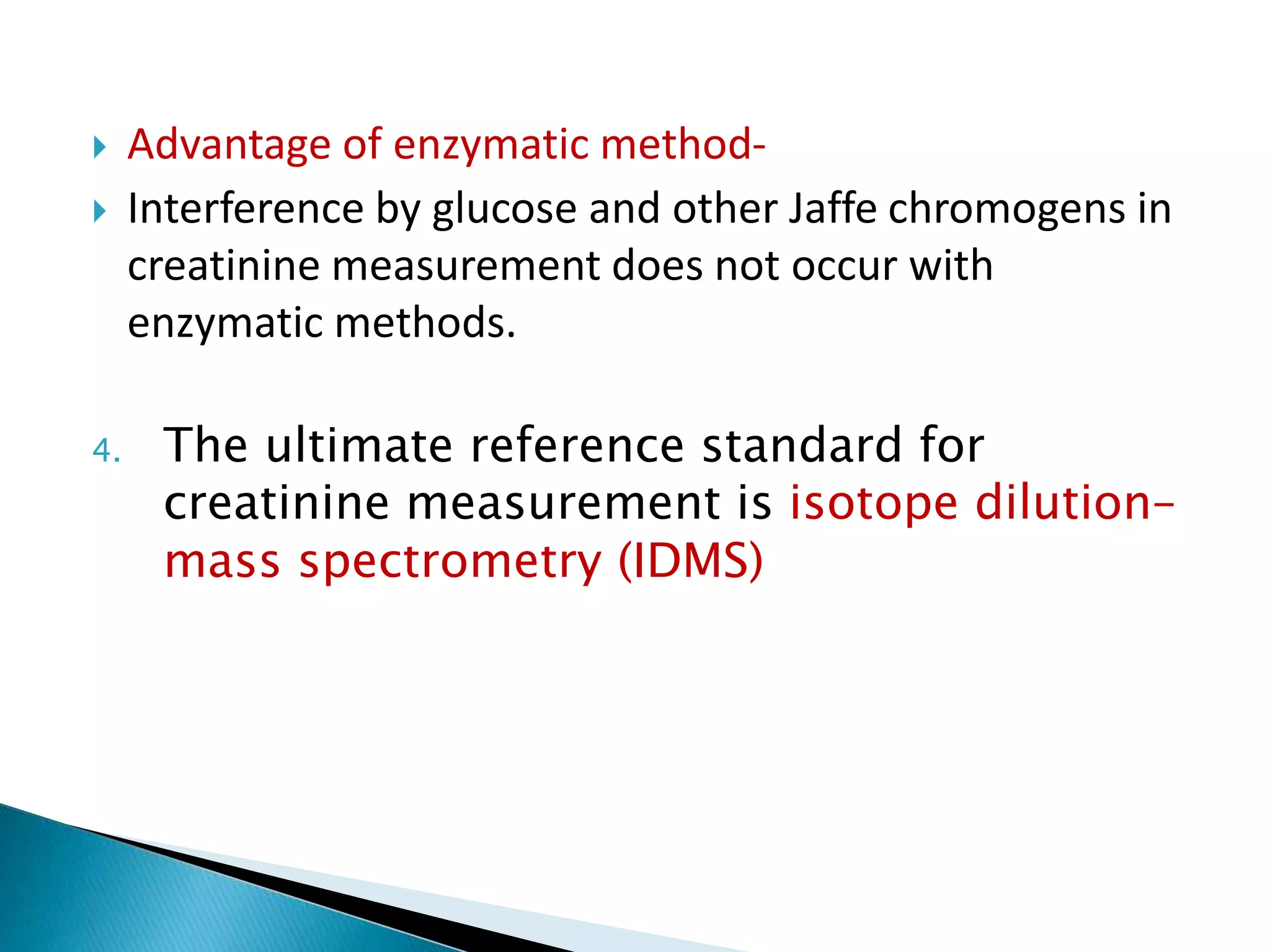  Advantage of enzymatic method-
 Interference by glucose and other Jaffe chromogens in
creatinine measurement does not occur with
enzymatic methods.
4. The ultimate reference standard for
creatinine measurement is isotope dilution–
mass spectrometry (IDMS)
 