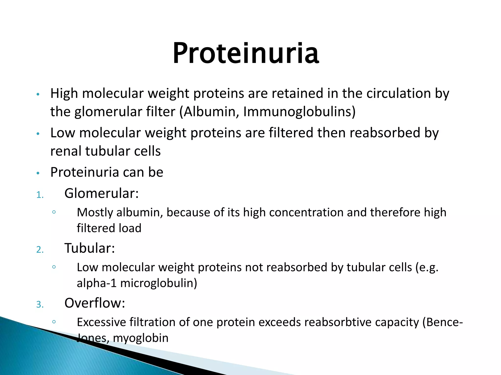 Proteinuria
• High molecular weight proteins are retained in the circulation by
the glomerular filter (Albumin, Immunoglobulins)
• Low molecular weight proteins are filtered then reabsorbed by
renal tubular cells
• Proteinuria can be
1. Glomerular:
◦ Mostly albumin, because of its high concentration and therefore high
filtered load
2. Tubular:
◦ Low molecular weight proteins not reabsorbed by tubular cells (e.g.
alpha-1 microglobulin)
3. Overflow:
◦ Excessive filtration of one protein exceeds reabsorbtive capacity (Bence-
Jones, myoglobin
 