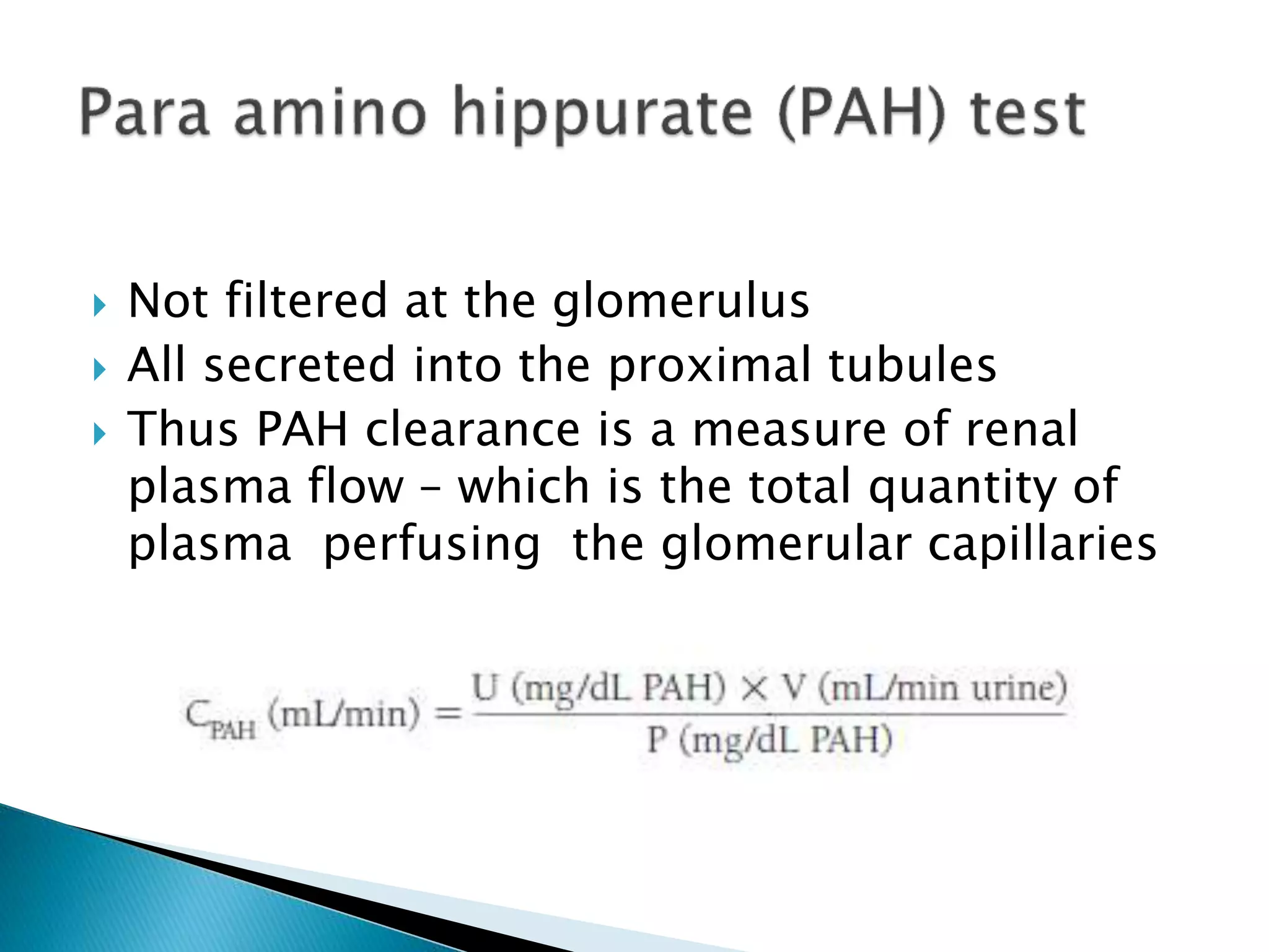  Not filtered at the glomerulus
 All secreted into the proximal tubules
 Thus PAH clearance is a measure of renal
plasma flow – which is the total quantity of
plasma perfusing the glomerular capillaries
 
