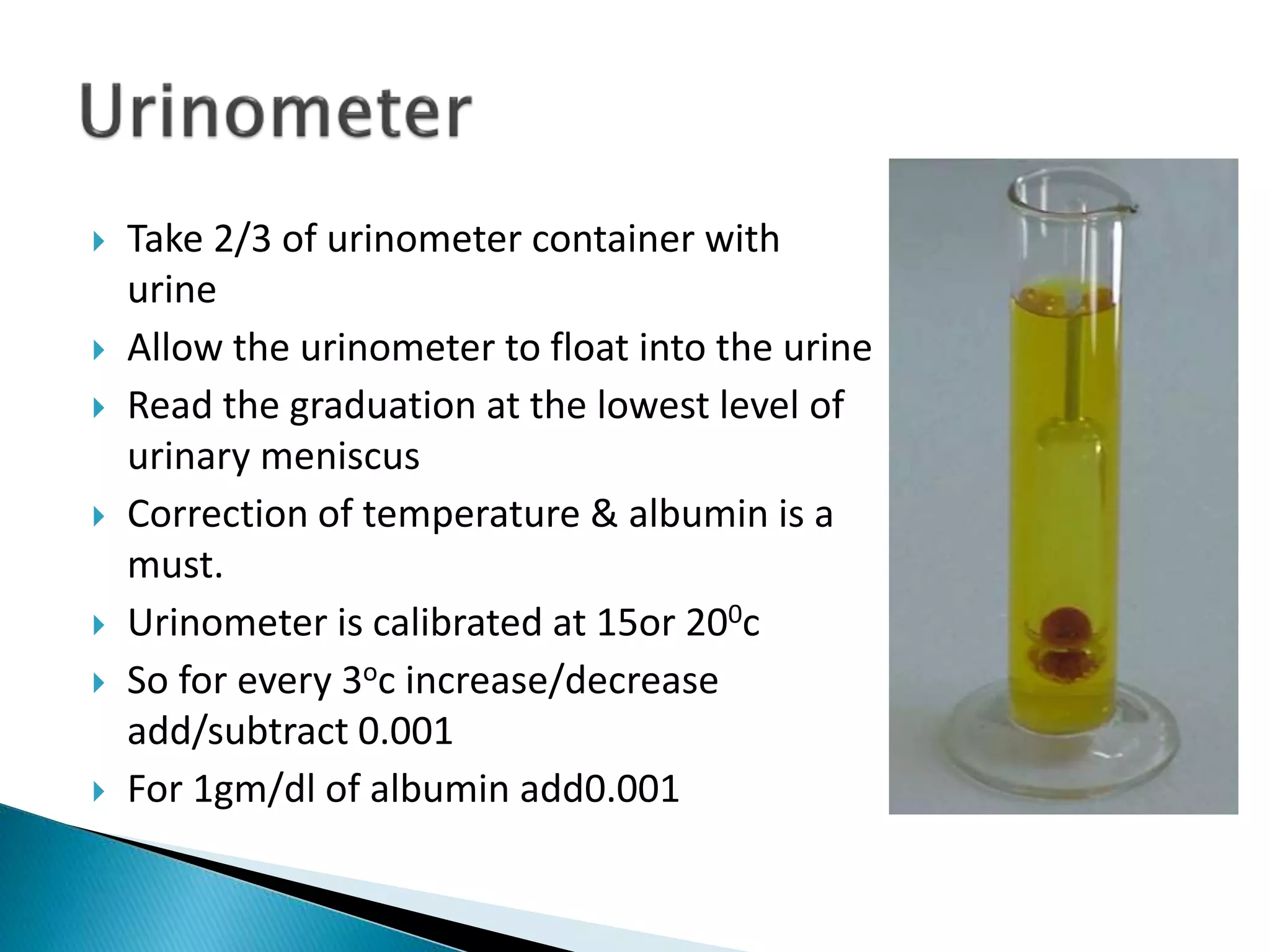  Take 2/3 of urinometer container with
urine
 Allow the urinometer to float into the urine
 Read the graduation at the lowest level of
urinary meniscus
 Correction of temperature & albumin is a
must.
 Urinometer is calibrated at 15or 200c
 So for every 3oc increase/decrease
add/subtract 0.001
 For 1gm/dl of albumin add0.001
 