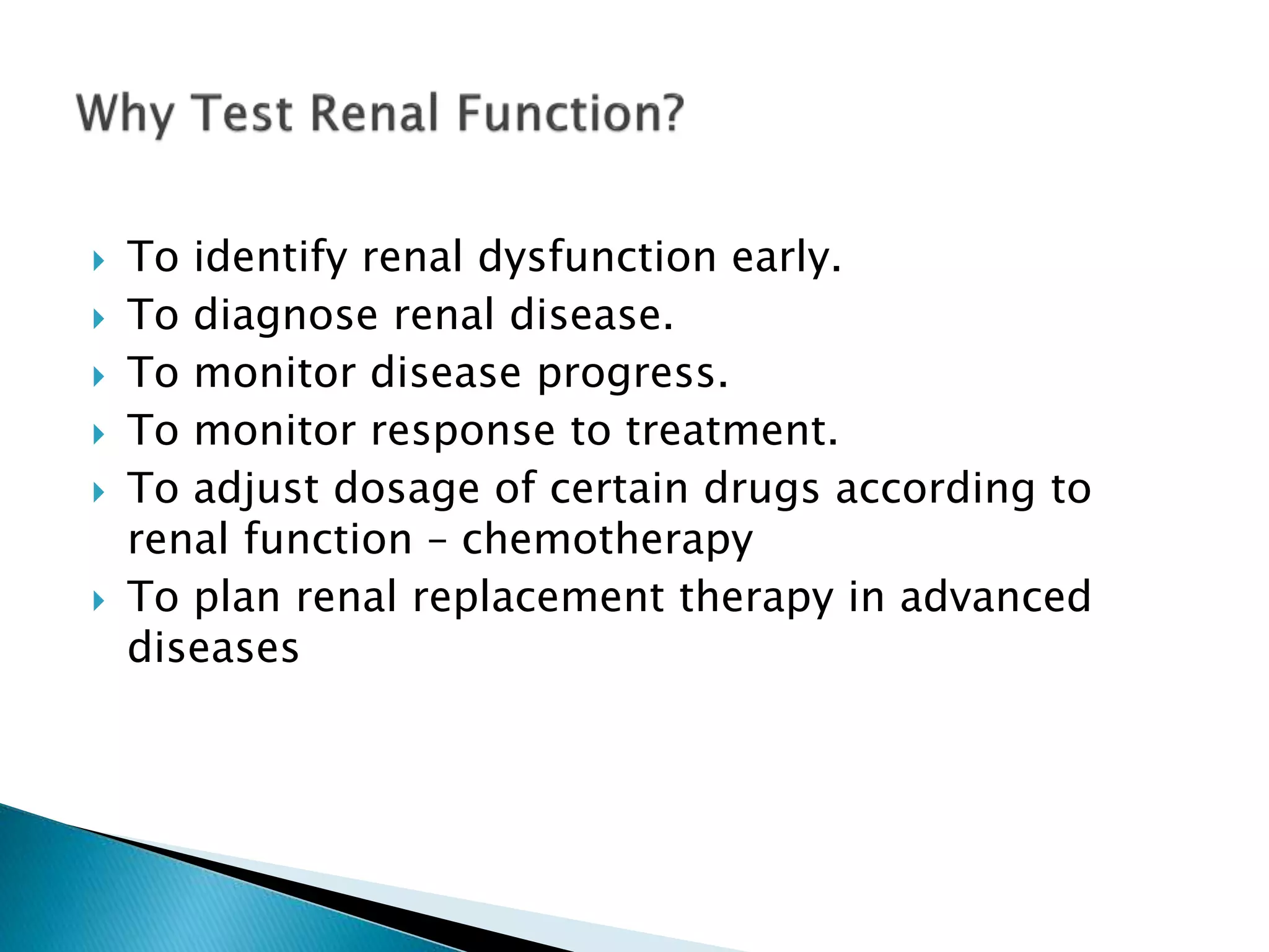  To identify renal dysfunction early.
 To diagnose renal disease.
 To monitor disease progress.
 To monitor response to treatment.
 To adjust dosage of certain drugs according to
renal function – chemotherapy
 To plan renal replacement therapy in advanced
diseases
 