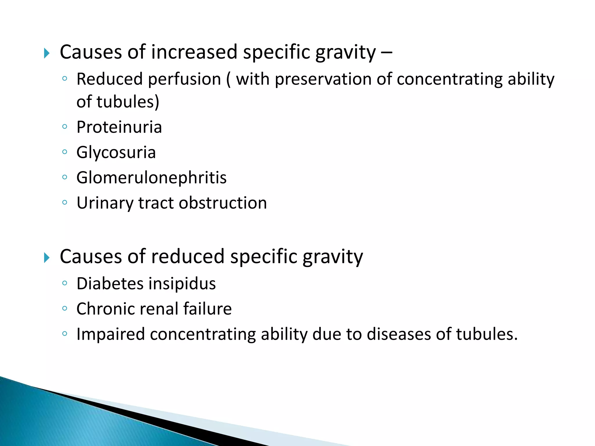  Causes of increased specific gravity –
◦ Reduced perfusion ( with preservation of concentrating ability
of tubules)
◦ Proteinuria
◦ Glycosuria
◦ Glomerulonephritis
◦ Urinary tract obstruction
 Causes of reduced specific gravity
◦ Diabetes insipidus
◦ Chronic renal failure
◦ Impaired concentrating ability due to diseases of tubules.
 