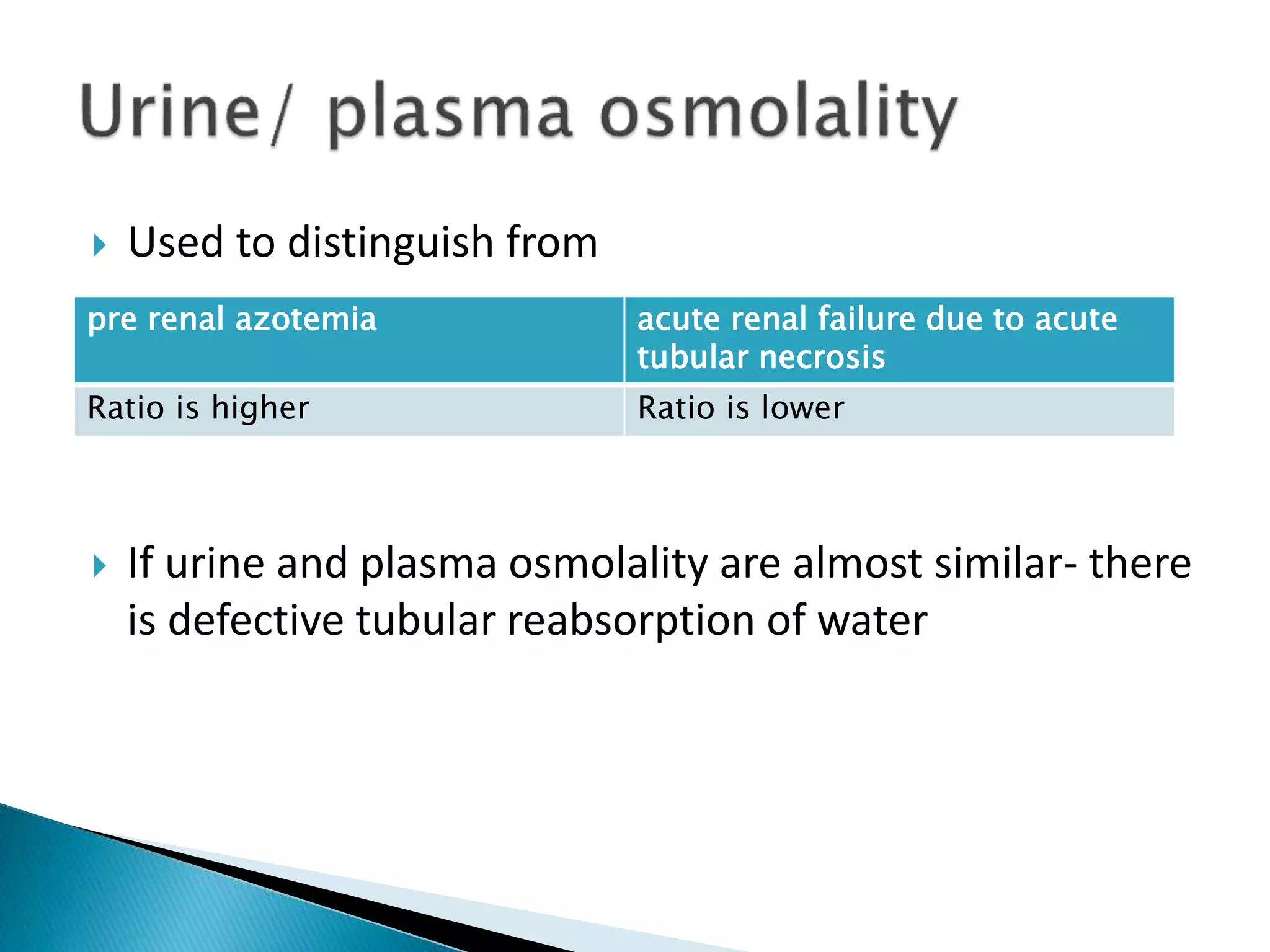  Used to distinguish from
 If urine and plasma osmolality are almost similar- there
is defective tubular reabsorption of water
pre renal azotemia acute renal failure due to acute
tubular necrosis
Ratio is higher Ratio is lower
 