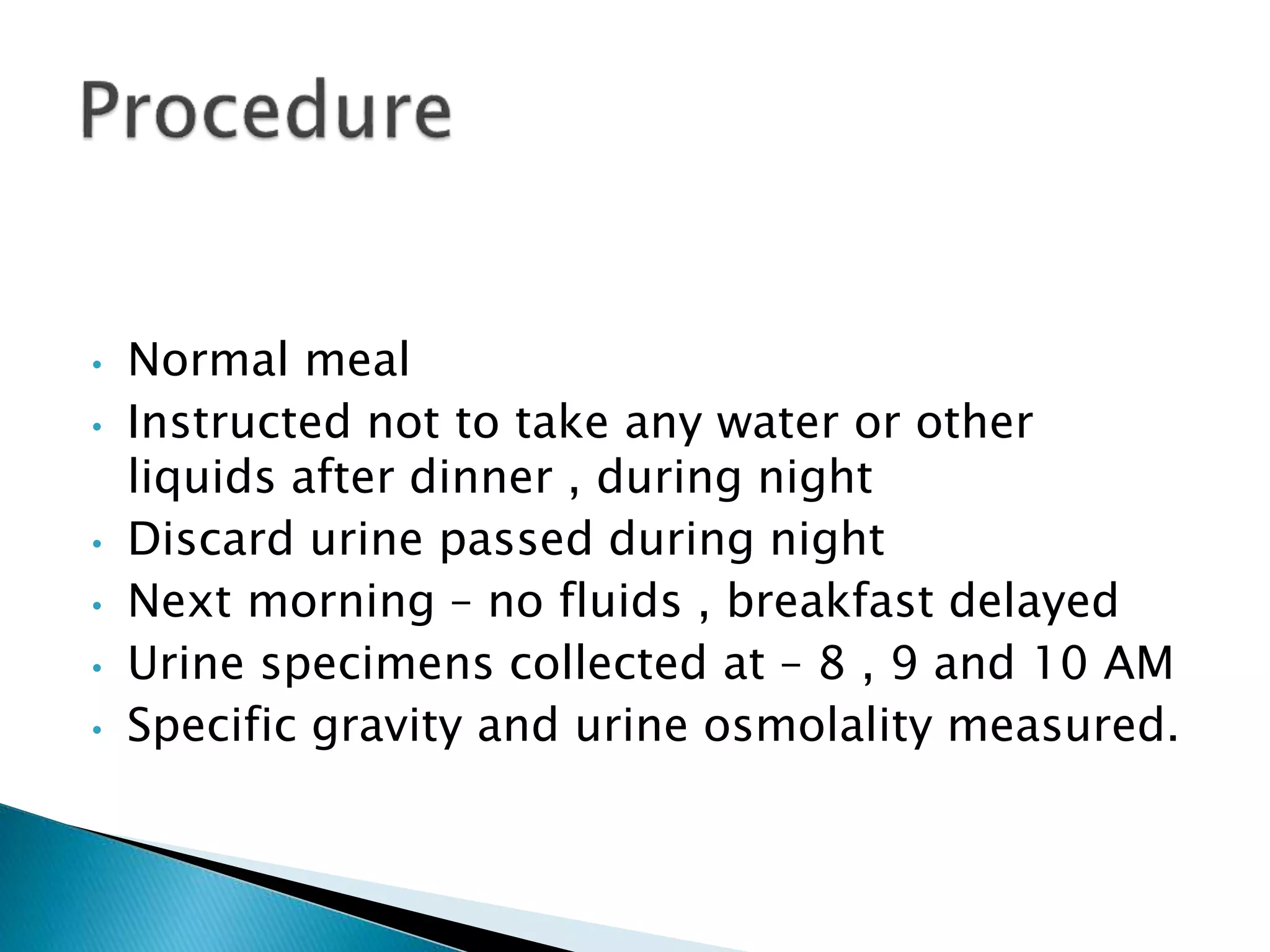 • Normal meal
• Instructed not to take any water or other
liquids after dinner , during night
• Discard urine passed during night
• Next morning – no fluids , breakfast delayed
• Urine specimens collected at – 8 , 9 and 10 AM
• Specific gravity and urine osmolality measured.
 