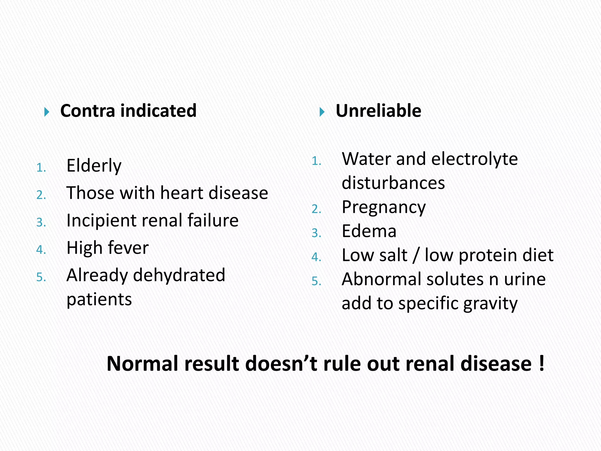  Contra indicated
1. Elderly
2. Those with heart disease
3. Incipient renal failure
4. High fever
5. Already dehydrated
patients
 Unreliable
1. Water and electrolyte
disturbances
2. Pregnancy
3. Edema
4. Low salt / low protein diet
5. Abnormal solutes n urine
add to specific gravity
Normal result doesn’t rule out renal disease !
 