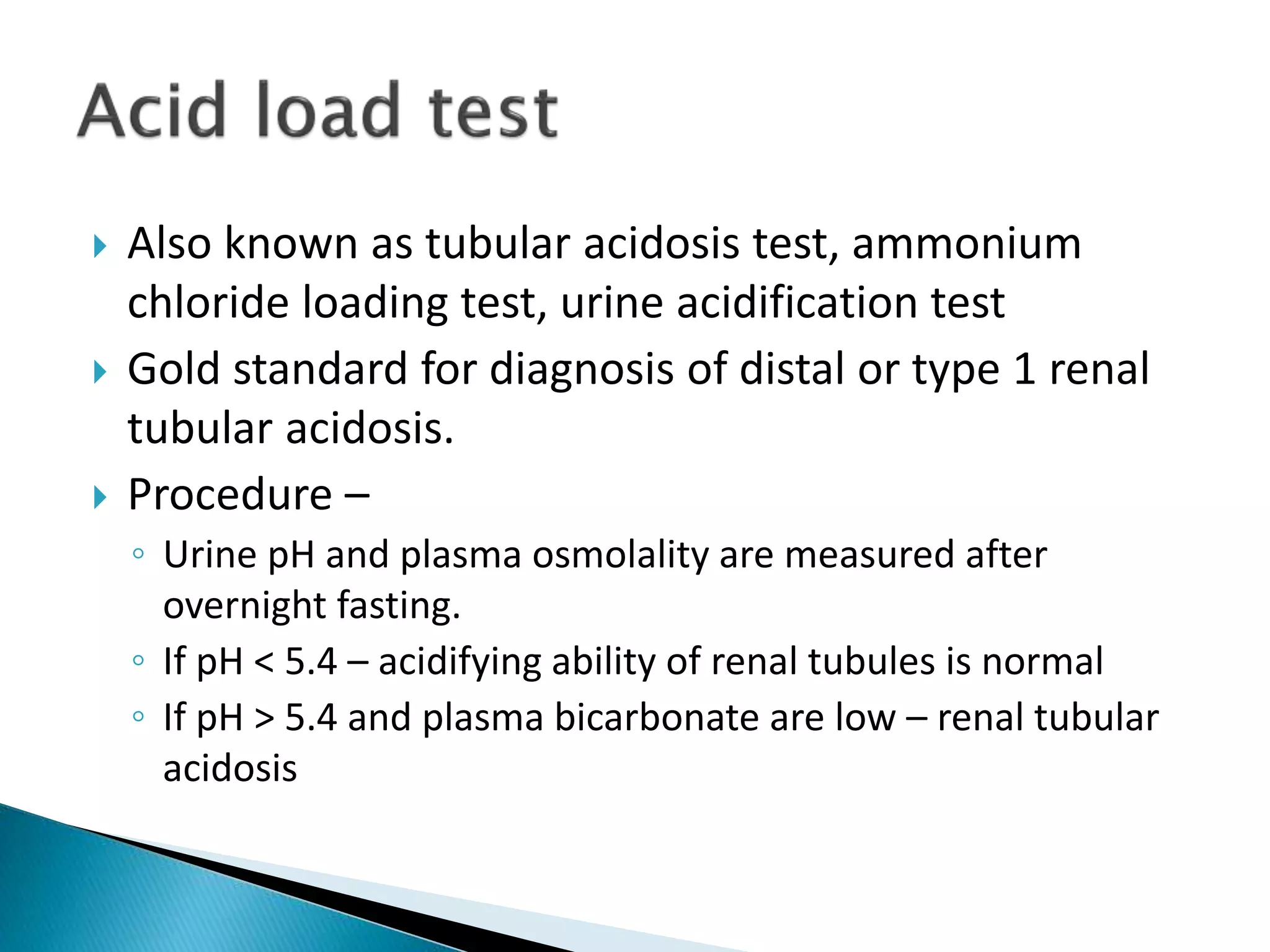  Also known as tubular acidosis test, ammonium
chloride loading test, urine acidification test
 Gold standard for diagnosis of distal or type 1 renal
tubular acidosis.
 Procedure –
◦ Urine pH and plasma osmolality are measured after
overnight fasting.
◦ If pH < 5.4 – acidifying ability of renal tubules is normal
◦ If pH > 5.4 and plasma bicarbonate are low – renal tubular
acidosis
 