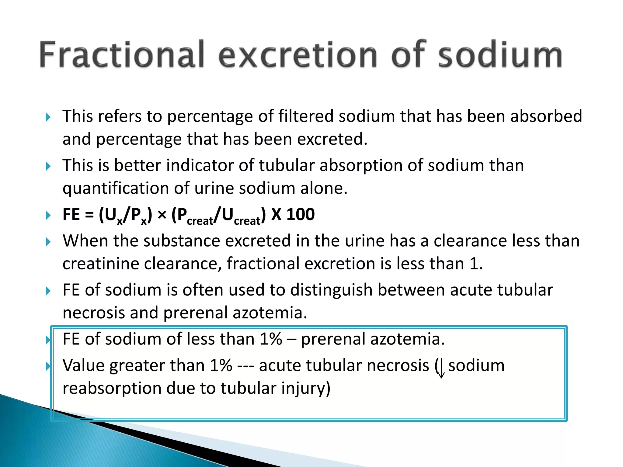  This refers to percentage of filtered sodium that has been absorbed
and percentage that has been excreted.
 This is better indicator of tubular absorption of sodium than
quantification of urine sodium alone.
 FE = (Ux/Px) × (Pcreat/Ucreat) X 100
 When the substance excreted in the urine has a clearance less than
creatinine clearance, fractional excretion is less than 1.
 FE of sodium is often used to distinguish between acute tubular
necrosis and prerenal azotemia.
 FE of sodium of less than 1% – prerenal azotemia.
 Value greater than 1% --- acute tubular necrosis ( sodium
reabsorption due to tubular injury)
 