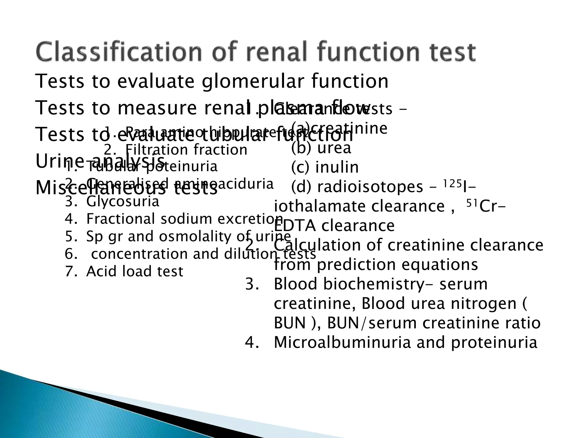 Tests to evaluate glomerular function
Tests to measure renal plasma flow
Tests to evaluate tubular function
Urine analysis
Miscellaneous tests
1. Clearance tests -
(a)creatinine
(b) urea
(c) inulin
(d) radioisotopes – 125I-
iothalamate clearance , 51Cr-
EDTA clearance
2. Calculation of creatinine clearance
from prediction equations
3. Blood biochemistry- serum
creatinine, Blood urea nitrogen (
BUN ), BUN/serum creatinine ratio
4. Microalbuminuria and proteinuria
1. Para amino hippurate test
2. Filtration fraction
1. Tubular poteinuria
2. Generalised aminoaciduria
3. Glycosuria
4. Fractional sodium excretion
5. Sp gr and osmolality of urine
6. concentration and dilution tests
7. Acid load test
 