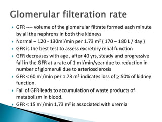  GFR ---- volume of the glomerular filtrate formed each minute
by all the nephrons in both the kidneys
 Normal – 120 - 130ml/min per 1.73 m2 ( 170 – 180 L / day )
 GFR is the best test to assess excretory renal function
 GFR decreases with age , after 40 yrs, steady and progressive
fall in the GFR at a rate of 1 ml/min/year due to reduction in
number of glomeruli due to arteriosclerosis
 GFR < 60 ml/min per 1.73 m2 indicates loss of > 50% of kidney
function.
 Fall of GFR leads to accumulation of waste products of
metabolism in blood.
 GFR < 15 ml/min 1.73 m2 is associated with uremia
 