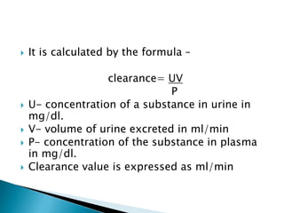  It is calculated by the formula –
clearance= UV
P
 U- concentration of a substance in urine in
mg/dl.
 V- volume of urine excreted in ml/min
 P- concentration of the substance in plasma
in mg/dl.
 Clearance value is expressed as ml/min
 