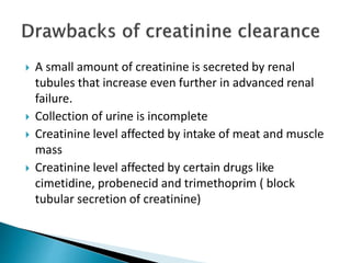  A small amount of creatinine is secreted by renal
tubules that increase even further in advanced renal
failure.
 Collection of urine is incomplete
 Creatinine level affected by intake of meat and muscle
mass
 Creatinine level affected by certain drugs like
cimetidine, probenecid and trimethoprim ( block
tubular secretion of creatinine)
 