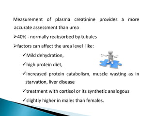 Measurement of plasma creatinine provides a more
accurate assessment than urea
40% - normally reabsorbed by tubules
factors can affect the urea level like:
Mild dehydration,
high protein diet,
increased protein catabolism, muscle wasting as in
starvation, liver disease
treatment with cortisol or its synthetic analogous
slightly higher in males than females.
 
