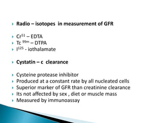  Radio – isotopes in measurement of GFR
 Cr51 – EDTA
 Tc 99m – DTPA
 I125 - iothalamate
 Cystatin – c clearance
 Cysteine protease inhibitor
 Produced at a constant rate by all nucleated cells
 Superior marker of GFR than creatinine clearance
 Its not affected by sex , diet or muscle mass
 Measured by immunoassay
 