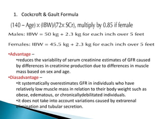1. Cockcroft & Gault Formula
•Advantage –
•reduces the variability of serum creatinine estimates of GFR caused
by differences in creatinine production due to differences in muscle
mass based on sex and age.
•Diasadvantage –
•It systematically overestimates GFR in individuals who have
relatively low muscle mass in relation to their body weight such as
obese, edematous, or chronicallydebilitated individuals.
•it does not take into account variations caused by extrarenal
elimination and tubular secretion.
 
