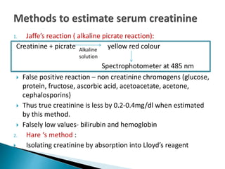 1. Jaffe’s reaction ( alkaline picrate reaction):
Creatinine + picrate yellow red colour
 False positive reaction – non creatinine chromogens (glucose,
protein, fructose, ascorbic acid, acetoacetate, acetone,
cephalosporins)
 Thus true creatinine is less by 0.2-0.4mg/dl when estimated
by this method.
 Falsely low values- bilirubin and hemoglobin
2. Hare ‘s method :
 Isolating creatinine by absorption into Lloyd’s reagent
Alkaline
solution
Spectrophotometer at 485 nm
 