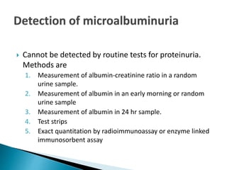  Cannot be detected by routine tests for proteinuria.
Methods are
1. Measurement of albumin-creatinine ratio in a random
urine sample.
2. Measurement of albumin in an early morning or random
urine sample
3. Measurement of albumin in 24 hr sample.
4. Test strips
5. Exact quantitation by radioimmunoassay or enzyme linked
immunosorbent assay
 