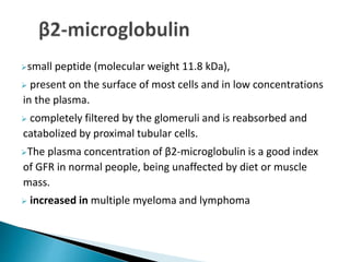 small peptide (molecular weight 11.8 kDa),
 present on the surface of most cells and in low concentrations
in the plasma.
 completely filtered by the glomeruli and is reabsorbed and
catabolized by proximal tubular cells.
The plasma concentration of β2-microglobulin is a good index
of GFR in normal people, being unaffected by diet or muscle
mass.
 increased in multiple myeloma and lymphoma
 
