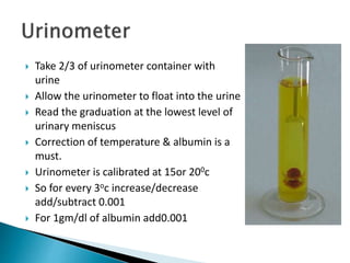 Take 2/3 of urinometer container with
urine
 Allow the urinometer to float into the urine
 Read the graduation at the lowest level of
urinary meniscus
 Correction of temperature & albumin is a
must.
 Urinometer is calibrated at 15or 200c
 So for every 3oc increase/decrease
add/subtract 0.001
 For 1gm/dl of albumin add0.001
 