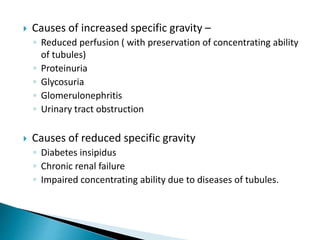  Causes of increased specific gravity –
◦ Reduced perfusion ( with preservation of concentrating ability
of tubules)
◦ Proteinuria
◦ Glycosuria
◦ Glomerulonephritis
◦ Urinary tract obstruction
 Causes of reduced specific gravity
◦ Diabetes insipidus
◦ Chronic renal failure
◦ Impaired concentrating ability due to diseases of tubules.
 